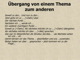 Übergang von einem Thema
zum anderen
Soweit zu den... Und nun zu den...
Jetzt gehe ich zu ... [+Dativ] über.
Der nächste Punkt ...
Nachdem ich ..., werde ich ...
Ein weiterer (wichtiger) Punkt ...
Soweit zu [+Dativ]. Als nächstes möchte ich zu ... [+Dativ] übergehen.
Als nächstes möchte ich über ... [+Akk] sprechen.
Das war im Wesentlichen die Struktur der/des... - als Nächstes sehen
wir uns … an.
Damit können wir das Thema … abschließen und uns …zuwenden.
Bisher haben wir über … gesprochen – jetzt kommen wir zu der
Frage...
 