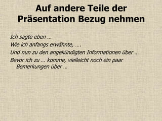 Auf andere Teile der
Präsentation Bezug nehmen
Ich sagte eben …
Wie ich anfangs erwähnte, ….
Und nun zu den angekündigten Informationen über …
Bevor ich zu … komme, vielleicht noch ein paar
Bemerkungen über …
 