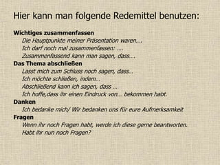 Hier kann man folgende Redemittel benutzen:
Wichtiges zusammenfassen
Die Hauptpunkte meiner Präsentation waren….
Ich darf noch mal zusammenfassen: ….
Zusammenfassend kann man sagen, dass….
Das Thema abschließen
Lasst mich zum Schluss noch sagen, dass…
Ich möchte schließen, indem…
Abschließend kann ich sagen, dass …
Ich hoffe,dass ihr einen Eindruck von… bekommen habt.
Danken
Ich bedanke mich/ Wir bedanken uns für eure Aufmerksamkeit
Fragen
Wenn ihr noch Fragen habt, werde ich diese gerne beantworten.
Habt ihr nun noch Fragen?
 