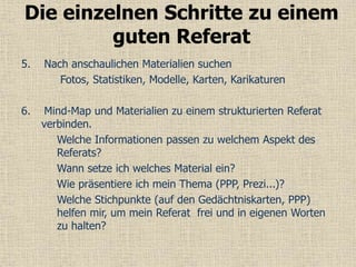 5. Nach anschaulichen Materialien suchen
Fotos, Statistiken, Modelle, Karten, Karikaturen
6. Mind-Map und Materialien zu einem strukturierten Referat
verbinden.
Welche Informationen passen zu welchem Aspekt des
Referats?
Wann setze ich welches Material ein?
Wie präsentiere ich mein Thema (PPP, Prezi...)?
Welche Stichpunkte (auf den Gedächtniskarten, PPP)
helfen mir, um mein Referat frei und in eigenen Worten
zu halten?
Die einzelnen Schritte zu einem
guten Referat
 