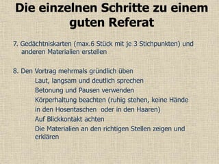 7. Gedächtniskarten (max.6 Stück mit je 3 Stichpunkten) und
anderen Materialien erstellen
8. Den Vortrag mehrmals gründlich üben
Laut, langsam und deutlich sprechen
Betonung und Pausen verwenden
Körperhaltung beachten (ruhig stehen, keine Hände
in den Hosentaschen oder in den Haaren)
Auf Blickkontakt achten
Die Materialien an den richtigen Stellen zeigen und
erklären
Die einzelnen Schritte zu einem
guten Referat
 