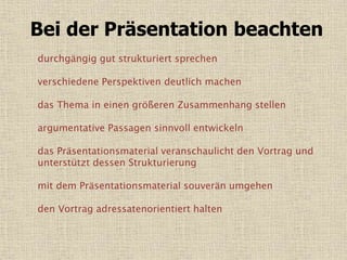Bei der Präsentation beachten
durchgängig gut strukturiert sprechen
verschiedene Perspektiven deutlich machen
das Thema in einen größeren Zusammenhang stellen
argumentative Passagen sinnvoll entwickeln
das Präsentationsmaterial veranschaulicht den Vortrag und
unterstützt dessen Strukturierung
mit dem Präsentationsmaterial souverän umgehen
den Vortrag adressatenorientiert halten
 