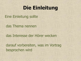 Die Einleitung
Eine Einleitung sollte
das Thema nennen
das Interesse der Hörer wecken
darauf vorbereiten, was im Vortrag
besprochen wird
 