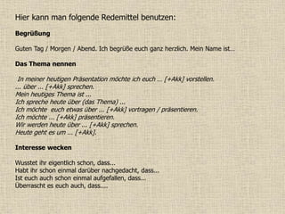 Hier kann man folgende Redemittel benutzen:
Begrüßung
Guten Tag / Morgen / Abend. Ich begrüße euch ganz herzlich. Mein Name ist…
Das Thema nennen
In meiner heutigen Präsentation möchte ich euch … [+Akk] vorstellen.
... über ... [+Akk] sprechen.
Mein heutiges Thema ist ...
Ich spreche heute über (das Thema) ...
Ich möchte euch etwas über ... [+Akk] vortragen / präsentieren.
Ich möchte ... [+Akk] präsentieren.
Wir werden heute über ... [+Akk] sprechen.
Heute geht es um ... [+Akk].
Interesse wecken
Wusstet ihr eigentlich schon, dass...
Habt ihr schon einmal darüber nachgedacht, dass...
Ist euch auch schon einmal aufgefallen, dass...
Überrascht es euch auch, dass....
 