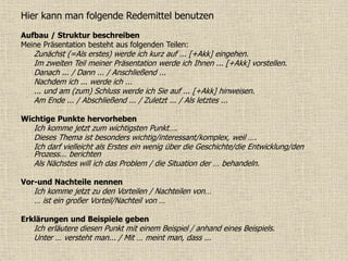 Hier kann man folgende Redemittel benutzen
Aufbau / Struktur beschreiben
Meine Präsentation besteht aus folgenden Teilen:
Zunächst (=Als erstes) werde ich kurz auf ... [+Akk] eingehen.
Im zweiten Teil meiner Präsentation werde ich Ihnen ... [+Akk] vorstellen.
Danach ... / Dann ... / Anschließend ...
Nachdem ich ... werde ich ...
... und am (zum) Schluss werde ich Sie auf ... [+Akk] hinweisen.
Am Ende ... / Abschließend ... / Zuletzt ... / Als letztes ...
Wichtige Punkte hervorheben
Ich komme jetzt zum wichtigsten Punkt….
Dieses Thema ist besonders wichtig/interessant/komplex, weil ….
Ich darf vielleicht als Erstes ein wenig über die Geschichte/die Entwicklung/den
Prozess... berichten
Als Nächstes will ich das Problem / die Situation der … behandeln.
Vor-und Nachteile nennen
Ich komme jetzt zu den Vorteilen / Nachteilen von…
… ist ein großer Vorteil/Nachteil von …
Erklärungen und Beispiele geben
Ich erläutere diesen Punkt mit einem Beispiel / anhand eines Beispiels.
Unter … versteht man... / Mit … meint man, dass ...
 