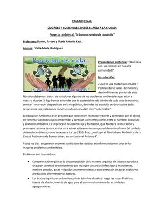 TRABAJO FINAL:
CIUDADES + SOSTENIBLES. DESDE EL AULA A LA CIUDAD :
Proyecto ambiental: “la basura nuestra de cada día”
Profesores: Daniel, Arroyo y María Antonia Kaul.
Alumna: Stella Maris, Rodriguez
Presentación del tema: “¿Qué pasa
con los residuos en nuestra
comunidad?”
Introducción:
¿Qué es una ciudad sustentable?
Podrían darse varias definiciones,
desde diferentes puntos de vista.
Nosotros debemos tratar, de solucionar algunos de los problemas ambientales que están a
nuestro alcance. Si lográramos entender que lo sustentable está dentro de cada uno de nosotros,
como el no arrojar desperdicios en la vía pública, defender los espacios verdes y sobre todo
respetarnos, así, estaríamos construyendo una ciudad más “sustentable”.
La educación Ambiental es el proceso que consiste en reconocer valores y conceptos con el objeto
de fomentar aptitudes para comprender y apreciar las interrelaciones entre el hombre, su cultura
y su medio ambiente. Es un proceso de aprendizaje y formación, que favorece la educación y
promueve la toma de conciencia para actuar activamente y responsablemente a favor del cuidado
del medio ambiente, como lo expresa La Ley 2930, Pua, constituye el Plan Urbano Ambiental de la
Ciudad Autónoma de Buenos Aires, en particular el Articulo 4°.
Todos los días se generan enormes cantidades de residuos transformándose en uno de los
mayores problemas ambientales.
Problemas con los residuos:
Contaminación orgánica: la descomposición de la materia orgánica de la basura produce
una gran cantidad de compuestos que incluyen sustancias infecciosas y malolientes,
metales pesados, gases y líquidos altamente tóxicos y concentración de gases explosivos
producidos al fermentar las basuras.
Los ácidos orgánicos contaminan primer término el suelo y luego las napas freáticas,
fuente de abastecimiento de agua para el consumo humano y las actividades
agroganaderas.
 