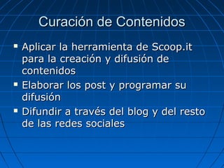 Curación de Contenidos






Aplicar la herramienta de Scoop.it
para la creación y difusión de
contenidos
Elaborar los post y programar su
difusión
Difundir a través del blog y del resto
de las redes sociales

 