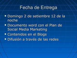 Fecha de Entrega







Domingo 2 de setiembre 12 de la
noche
Documento word con el Plan de
Social Media Marketing
Contenidos en el Blogs
Difusión a través de las redes

 