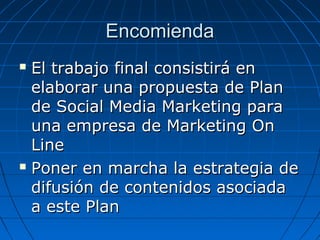 Encomienda
El trabajo final consistirá en
elaborar una propuesta de Plan
de Social Media Marketing para
una empresa de Marketing On
Line
 Poner en marcha la estrategia de
difusión de contenidos asociada
a este Plan


 