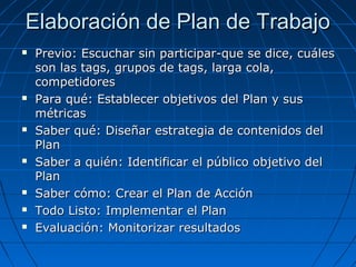 Elaboración de Plan de Trabajo












Previo: Escuchar sin participar-que se dice, cuáles
son las tags, grupos de tags, larga cola,
competidores
Para qué: Establecer objetivos del Plan y sus
métricas
Saber qué: Diseñar estrategia de contenidos del
Plan
Saber a quién: Identificar el público objetivo del
Plan
Saber cómo: Crear el Plan de Acción
Todo Listo: Implementar el Plan
Evaluación: Monitorizar resultados

 