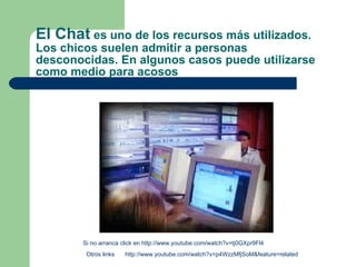 El Chat  es uno de los recursos más utilizados. Los chicos suelen admitir a personas desconocidas. En algunos casos puede utilizarse como medio para acosos Otros links  Si no arranca click en  http://www.youtube.com/watch?v=tj0GXpr9Fl4 http://www.youtube.com/watch?v=p4WzzMfjSoM&feature=related 