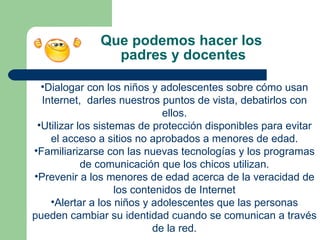 Que podemos hacer los  padres y docentes Dialogar con los niños y adolescentes sobre cómo usan Internet,  darles nuestros puntos de vista, debatirlos con ellos. Utilizar los sistemas de protección disponibles para evitar el acceso a sitios no aprobados a menores de edad. Familiarizarse con las nuevas tecnologías y los programas de comunicación que los chicos utilizan. Prevenir a los menores de edad acerca de la veracidad de los contenidos de Internet Alertar a los niños y adolescentes que las personas pueden cambiar su identidad cuando se comunican a través de la red. 