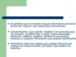 Enseñarles que no revelen ninguna información personal a través del “usuario” que utiliza para comunicarse. Concientizarlos, que cuando “chatean” con personas que no conocen  no deben dar, ni pedir, datos personales (dirección, teléfono, apellido, nombre de su escuela, horarios) o cualquier información que puedan identificarlos. Informarlos sobre los riesgos que pueden derivarse de chatear con desconocidos y de hacer citas reales con extraños. 