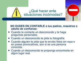 ¿Qué hacer ante  situaciones incómodas? NO DUDES EN CONTARLE a tus padres, maestros o adulto de confianza: Cuando te contacte un desconocido y te haga preguntas personales. Cuando un desconocido te pida tu fotografía. Cuando alguien te pida que le envíes fotos sin ropa o en poses provocativas, aún si es una persona conocida. Cuando un desconocido te proponga encontrarte en algún lugar real. 