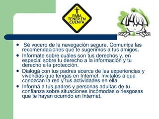 Sé vocero de la navegación segura. Comunica las recomendaciones que te sugerimos a tus amigos. Informate sobre cuáles son tus derechos y, en especial sobre tu derecho a la información y tu derecho a la protección. Dialogá con tus padres acerca de las experiencias y vivencias que tengas en Internet. Invitalos a que conozcan la red y tus actividades en ella. Informá a tus padres y personas adultas de tu confianza sobre situaciones incómodas o riesgosas que te hayan ocurrido en Internet. 