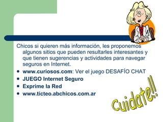 Chicos si quieren más información, les  proponemos algunos sitios que pueden resultarles interesantes y que tienen sugerencias y actividades para navegar seguros en Internet. www.curiosos.com : Ver el juego DESAFÍO CHAT JUEGO Internet Seguro   Exprime la Red   www.ticteo.abchicos.com.ar   Cuidate!! 