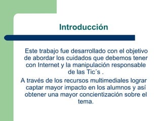 Introducción Este trabajo fue desarrollado con el objetivo de abordar los cuidados que debemos tener con Internet y la manipulación responsable de las Tic´s . A través de los recursos multimediales lograr captar mayor impacto en los alumnos y así obtener una mayor concientización sobre el tema. 