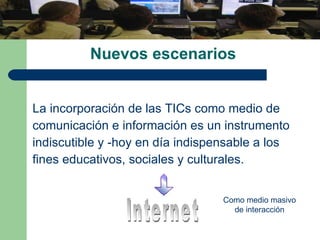 Nuevos escenarios  La incorporación de las TICs como medio de  comunicación e información es un instrumento indiscutible y -hoy en día indispensable a los  fines educativos, sociales y culturales. Internet Como medio masivo de interacción 