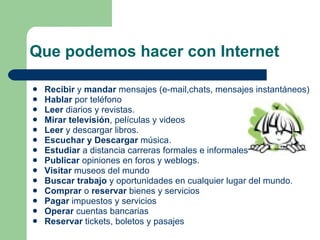 Que podemos hacer con Internet Recibir  y  mandar  mensajes (e-mail,chats, mensajes instantáneos) Hablar  por teléfono Leer  diarios y revistas. Mirar televisión , películas y videos Leer  y descargar libros. Escuchar y Descargar  música. Estudiar  a distancia carreras formales e informales;  Publicar  opiniones en foros y weblogs. Visitar  museos del mundo Buscar trabajo  y oportunidades en cualquier lugar del mundo. Comprar  o  reservar  bienes y servicios Pagar  impuestos y servicios Operar  cuentas bancarias Reservar  tickets, boletos y pasajes 