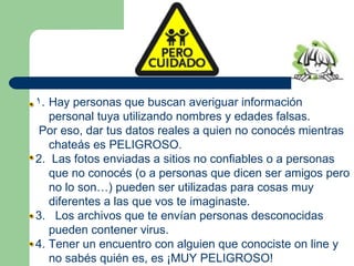Hay personas que buscan averiguar información personal tuya utilizando nombres y edades falsas. Por eso, dar tus datos reales a quien no conocés mientras chateás es PELIGROSO. 2.  Las fotos enviadas a sitios no confiables o a personas que no conocés (o a personas que dicen ser amigos pero no lo son…) pueden ser utilizadas para cosas muy diferentes a las que vos te imaginaste. 3.  Los archivos que te envían personas desconocidas pueden contener virus. 4. Tener un encuentro con alguien que conociste on line y no sabés quién es, es ¡MUY PELIGROSO! 