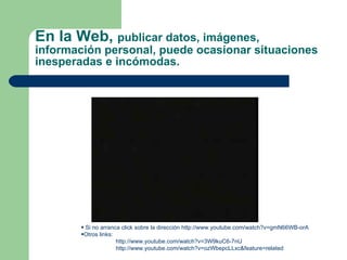 En la Web,  publicar datos, imágenes, información personal, puede ocasionar situaciones inesperadas e incómodas. Si no arranca click sobre la dirección  http:// www.youtube.com / watch?v = gmN66WB - orA   Otros links:  http://www.youtube.com/watch?v=3W9kuC6-7nU http://www.youtube.com/watch?v=ozWbepcLLxc&feature=related 