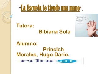 “La Escuela te tiende una mano”.
Tutora:

Bibiana Sola
Alumno:
Princich
Morales, Hugo Dario.

 