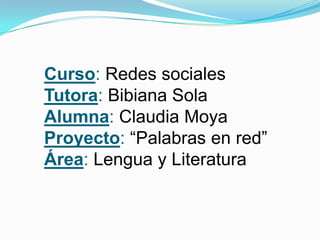Curso: Redes sociales
Tutora: Bibiana Sola
Alumna: Claudia Moya
Proyecto: “Palabras en red”
Área: Lengua y Literatura

 