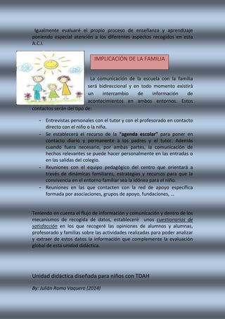 Igualmente evaluaré el propio proceso de enseñanza y aprendizaje
poniendo especial atención a los diferentes aspectos recogidos en esta
A.C.I.
La comunicación de la escuela con la familia
será bidireccional y en todo momento existirá
un intercambio de información de
acontecimientos en ambos entornos. Estos
contactos serán del tipo de:
- Entrevistas personales con el tutor y con el profesorado en contacto
directo con el niño o la niña.
- Se establecerá el recurso de la “agenda escolar” para poner en
contacto diario y permanente a los padres y el tutor. Además
cuando fuera necesario, por ambas partes, la comunicación de
hechos relevantes se puede hacer personalmente en las entradas o
en las salidas del colegio.
- Reuniones con el equipo pedagógico del centro que orientará a
través de dinámicas familiares, estrategias y recursos para que la
convivencia en el entorno familiar sea la idónea para el niño.
- Reuniones en las que contacten con la red de apoyo específica
formada por asociaciones, grupos de apoyo, fundaciones, …
Teniendo en cuenta el flujo de información y comunicación y dentro de los
mecanismos de recogida de datos, estableceré unos cuestionarios de
satisfacción en los que recogeré las opiniones de alumnos y alumnas,
profesorado y familias sobre las actividades realizadas para poder analizar
y extraer de estos datos la información que complemente la evaluación
global de esta unidad didáctica.
Unidad didáctica diseñada para niños con TDAH
By: Julián Romo Vaquero (2014)
IMPLICACIÓN DE LA FAMILIA
 