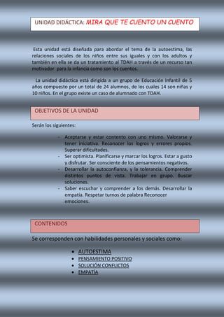 Esta unidad está diseñada para abordar el tema de la autoestima, las
relaciones sociales de los niños entre sus iguales y con los adultos y
también en ella se da un tratamiento al TDAH a través de un recurso tan
motivador para la infancia como son los cuentos.
La unidad didáctica está dirigida a un grupo de Educación Infantil de 5
años compuesto por un total de 24 alumnos, de los cuales 14 son niñas y
10 niños. En el grupo existe un caso de alumnado con TDAH.
Serán los siguientes:
- Aceptarse y estar contento con uno mismo. Valorarse y
tener iniciativa. Reconocer los logros y errores propios.
Superar dificultades.
- Ser optimista. Planificarse y marcar los logros. Estar a gusto
y disfrutar. Ser consciente de los pensamientos negativos.
- Desarrollar la autoconfianza, y la tolerancia. Comprender
distintos puntos de vista. Trabajar en grupo. Buscar
soluciones.
- Saber escuchar y comprender a los demás. Desarrollar la
empatía. Respetar turnos de palabra Reconocer
emociones.
Se corresponden con habilidades personales y sociales como:
 AUTOESTIMA
 PENSAMIENTO POSITIVO
 SOLUCIÓN CONFLICTOS
 EMPATÍA
UNIDAD DIDÁCTICA: MIRA QUE TE CUENTO UN CUENTO
OBJETIVOS DE LA UNIDAD
CONTENIDOS
 
