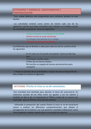 Está unidad didáctica está programada para realizarse durante un mes
escolar.
Las actividades tendrán como centro de interés cada uno de los
siguientes cuentos que están orientados para trabajar en el ámbito escolar
los contenidos propuestos. Serán los siguientes:
- Trasto el Canguro un campeón en la Familia
- Pincho el erizo se va de vacaciones
- La tortuga Luna destaca en el colegio
- Fosforete un amigo muy especial
Las dinámicas que se llevarán a cabo para cada uno de los cuentos serán
las siguientes:
- En mi casa y en la escuela me quieren. Como yo sólo hay
uno.
- Ya sé hacer muchas cosas.
- El libro de los buenos deseos.
- Mi mochila va cargada de buenos pensamientos para
compartir.
A modo de ejemplo de las actividades a realizar durante el desarrollo de
esta unidad os muestro la siguiente:
Esta actividad está diseñada para abordar el tema del autocontrol, las
relaciones sociales de los niños entre sus iguales y con los adultos y
también en ella se da un tratamiento al TDAH a través de un recurso tan
motivador para la infancia como son los cuentos.
Utilizando la proyección del cuento Pincho el erizo se va de vacaciones
vamos a analizar los diferentes comportamientos que adopta el
protagonista de la historia y en una posterior asamblea hablaremos sobre
cómo podemos cambiar aquello que no nos gusta de nosotros.
ACTIVIDADES Y DINÁMICAS. AGRUPAMIENTOS Y
TEMPORALIZACIÓN
ACTIVIDAD: Pincho el erizo se va de vacaciones.
 