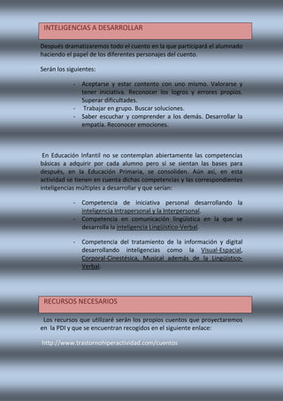 Después dramatizaremos todo el cuento en la que participará el alumnado
haciendo el papel de los diferentes personajes del cuento.
Serán los siguientes:
- Aceptarse y estar contento con uno mismo. Valorarse y
tener iniciativa. Reconocer los logros y errores propios.
Superar dificultades.
- Trabajar en grupo. Buscar soluciones.
- Saber escuchar y comprender a los demás. Desarrollar la
empatía. Reconocer emociones.
En Educación Infantil no se contemplan abiertamente las competencias
básicas a adquirir por cada alumno pero sí se sientan las bases para
después, en la Educación Primaria, se consoliden. Aún así, en esta
actividad se tienen en cuenta dichas competencias y las correspondientes
inteligencias múltiples a desarrollar y que serían:
- Competencia de iniciativa personal desarrollando la
inteligencia Intrapersonal y la Interpersonal.
- Competencia en comunicación lingüística en la que se
desarrolla la inteligencia Lingüístico-Verbal.
- Competencia del tratamiento de la información y digital
desarrollando inteligencias como la Visual-Espacial,
Corporal-Cinestésica, Musical además de la Lingüístico-
Verbal.
Los recursos que utilizaré serán los propios cuentos que proyectaremos
en la PDI y que se encuentran recogidos en el siguiente enlace:
http://www.trastornohiperactividad.com/cuentos
INTELIGENCIAS A DESARROLLAR
RECURSOS NECESARIOS
 