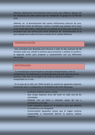 Además utilizaremos herramientas como el Jclic para elaborar algunas de
las dinámicas de cada cuento que se trabajarán en grupo en la PDI del
aula.
Además, en la dramatización del cuento utilizaremos pinturas de cara,
material del rincón de disfraces, música y sonidos que puedan servir para
la narración del cuento. Utilizaremos un espacio en el aula para recrear un
escenario que nos servirá para otras dinámicas de dramatización en la
que trabajaremos sobre los otros cuentos de la unidad didáctica.
Esta actividad está diseñada para llevarse a cabo en dos sesiones de 30
minutos cada una, siendo la primera para proyectar y analizar el cuento y
la segunda sesión para preparar y representarlo con sus diferentes
personajes.
La metodología estará basada en principios fundamentales como la
comprensión, la colaboración y la participación activa de cada uno de los
alumnos, todo ello con el objetivo de crear un clima de confianza y
tranquilidad en el aula.
En el caso de la niña con TDAH tendré en cuenta los siguientes aspectos
necesarios para su integración en la dinámica del resto del grupo:
- Facilitarle ordenes claras y cortas
- Que ocupe espacios cerca del tutor en cada una de las
actividades
- Hablarle con un tono y volumen suave de voz y
mirándonos a los ojos
- Tener pequeños toques en el hombro, para que advierta
mi presencia y se tranquilice
- Encomendarle pequeñas tareas que le hagan sentirse
responsable e importante (borrar la pizarra, colocar
material,…)
TEMPORALIZACIÓN
METODOLOGÍA
 