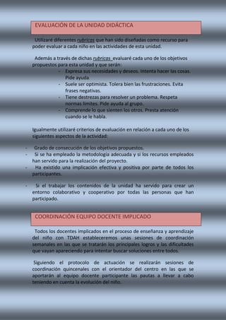 Utilizaré diferentes rubricas que han sido diseñadas como recurso para
poder evaluar a cada niño en las actividades de esta unidad.
Además a través de dichas rubricas evaluaré cada uno de los objetivos
propuestos para esta unidad y que serán:
- Expresa sus necesidades y deseos. Intenta hacer las cosas.
Pide ayuda.
- Suele ser optimista. Tolera bien las frustraciones. Evita
frases negativas.
- Tiene destrezas para resolver un problema. Respeta
normas límites. Pide ayuda al grupo.
- Comprende lo que sienten los otros. Presta atención
cuando se le habla.
Igualmente utilizaré criterios de evaluación en relación a cada uno de los
siguientes aspectos de la actividad:
- Grado de consecución de los objetivos propuestos.
- Si se ha empleado la metodología adecuada y si los recursos empleados
han servido para la realización del proyecto.
- Ha existido una implicación efectiva y positiva por parte de todos los
participantes.
- Si el trabajar los contenidos de la unidad ha servido para crear un
entorno colaborativo y cooperativo por todas las personas que han
participado.
Todos los docentes implicados en el proceso de enseñanza y aprendizaje
del niño con TDAH estableceremos unas sesiones de coordinación
semanales en las que se tratarán los principales logros y las dificultades
que vayan apareciendo para intentar buscar soluciones entre todos.
Siguiendo el protocolo de actuación se realizarán sesiones de
coordinación quincenales con el orientador del centro en las que se
aportarán al equipo docente participante las pautas a llevar a cabo
teniendo en cuenta la evolución del niño.
EVALUACIÓN DE LA UNIDAD DIDÁCTICA
COORDINACIÓN EQUIPO DOCENTE IMPLICADO
 