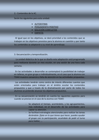 2.- Contenidos de la AC.
Serán los siguientes para esta unidad:
 AUTOESTIMA
 PENSAMIENTO POSITIVO
 SOLUCIÓN CONFLICTOS
 EMPATÍA
Al igual que en los objetivos, se dará prioridad a los contenidos que se
trabajen en los objetivos previstos para la alumna en cuestión y por tanto
los contenidos se adaptarán a su nivel de aprendizaje.
3.-Secuenciación y temporalización.
La unidad didáctica de la que se diseña esta adaptación está programada
para realizarse durante un mes escolar, en una sesión de una hora cada
semana.
En las actividades a desarrollar se contemplará la posibilidad de trabajar
en talleres, en gran grupo o individualmente, en el caso que la alumna con
TDAH muestre cansancio y falta de atención en las actividades propuestas.
Las actividades tendrán como centro de interés diferentes cuentos que
están orientados para trabajar en el ámbito escolar los contenidos
propuestos y que a través de la dramatización por parte de todos los
alumnos se pretende alcanzar los objetivos propuestos.
En su secuenciación se tendrán en cuenta los siguientes aspectos para
cuando se precise en el caso de la alumna con TDAH:
- Se adaptará el tiempo, acortándolo, y los agrupamientos,
más individual, en el desarrollo de las actividades para
captar su atención.
- Se facilitará estrategias atencionales para realizar las tareas
diciéndole: fíjate en lo que tienes que hacer, puedes ayudar
al grupo con tu participación, acuérdate de pedir el turno
para hablar, …
 