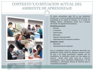CONTEXTO Y/O SITUACION ACTUAL DEL
AMBIENTE DE APRENDIZAJE
El centro universitario siglo XX es una institución
privada con 17 años de existencia brindando servicio a la
comunidad de la ciudad de Pachuca, en el estado de
Hidalgo, México. Actualmente cuenta con 2 campus
ofreciendo las siguientes licenciaturas.
Modalidad presencial:
 Derecho
 Contaduría
 Gastronomía
 Educación
 Negocios internacionales
 Administración de empresas turísticas
Modalidad Virtual:
 Educación
 Administración de empresas
Para la modalidad virtual la institución desarrollo una
plataforma virtual, donde los alumnos accesan a través
de esta a las clases previamente cargadas por los
catedráticos, la institución cuenta con una pagina en
internet donde entre otras cosas da a conocer
comunicados, correo electrónico institucional y de los
catedráticos e información diversa de intereses para la
comunidad universitaria
 