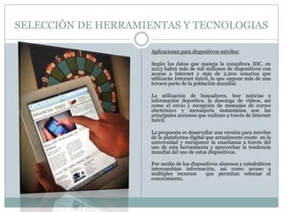 SELECCIÓN DE HERRAMIENTAS Y TECNOLOGIAS
Aplicaciones para dispositivos móviles:
Según los datos que maneja la consultora IDC, en
2013 habrá más de mil millones de dispositivos con
acceso a Internet y más de 2,200 usuarios que
utilizarán Internet móvil, lo que supone más de una
tercera parte de la población mundial.
La utilización de buscadores, leer noticias e
información deportiva, la descarga de videos, así
como el envío y recepción de mensajes de correo
electrónico y mensajería instantánea son las
principales acciones que realizan a través de Internet
móvil.
La propuesta es desarrollar una versión para móviles
de la plataforma digital que actualmente existe en la
universidad y enriquecer la enseñanza a través del
uso de esta herramienta y aprovechar la tendencia
mundial del uso de estos dispositivos.
Por medio de los dispositivos alumnos y catedráticos
intercambian información, así como acceso a
múltiples recursos que permitan reforzar el
conocimiento.
 