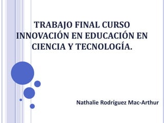TRABAJO FINAL CURSO
INNOVACIÓN EN EDUCACIÓN EN
CIENCIA Y TECNOLOGÍA.
Nathalie Rodríguez Mac-Arthur
 