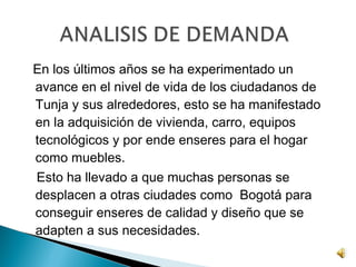 En los últimos años se ha experimentado un
avance en el nivel de vida de los ciudadanos de
Tunja y sus alrededores, esto se ha manifestado
en la adquisición de vivienda, carro, equipos
tecnológicos y por ende enseres para el hogar
como muebles.
Esto ha llevado a que muchas personas se
desplacen a otras ciudades como Bogotá para
conseguir enseres de calidad y diseño que se
adapten a sus necesidades.
 