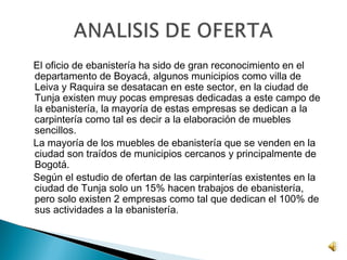 El oficio de ebanistería ha sido de gran reconocimiento en el
departamento de Boyacá, algunos municipios como villa de
Leiva y Raquira se desatacan en este sector, en la ciudad de
Tunja existen muy pocas empresas dedicadas a este campo de
la ebanistería, la mayoría de estas empresas se dedican a la
carpintería como tal es decir a la elaboración de muebles
sencillos.
La mayoría de los muebles de ebanistería que se venden en la
ciudad son traídos de municipios cercanos y principalmente de
Bogotá.
Según el estudio de ofertan de las carpinterías existentes en la
ciudad de Tunja solo un 15% hacen trabajos de ebanistería,
pero solo existen 2 empresas como tal que dedican el 100% de
sus actividades a la ebanistería.
 
