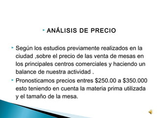    ANÁLISIS DE PRECIO

 Según los estudios previamente realizados en la
  ciudad ,sobre el precio de las venta de mesas en
  los principales centros comerciales y haciendo un
  balance de nuestra actividad .
 Pronosticamos precios entres $250.00 a $350.000

  esto teniendo en cuenta la materia prima utilizada
  y el tamaño de la mesa.
 
