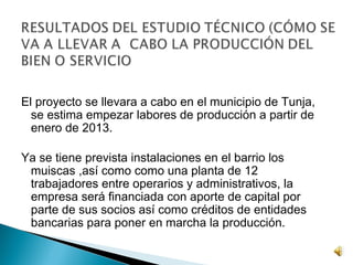El proyecto se llevara a cabo en el municipio de Tunja,
  se estima empezar labores de producción a partir de
  enero de 2013.

Ya se tiene prevista instalaciones en el barrio los
 muiscas ,así como como una planta de 12
 trabajadores entre operarios y administrativos, la
 empresa será financiada con aporte de capital por
 parte de sus socios así como créditos de entidades
 bancarias para poner en marcha la producción.
 