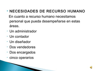    NECESIDADES DE RECURSO HUMANO
    En cuanto a recurso humano necesitamos
    personal que pueda desempeñarse en estas
    áreas.
•   Un administrador
•   Un contador
•   Un diseñador
•   Dos vendedores
•   Dos encargados
•   cinco operarios
 