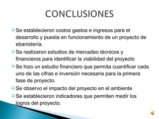    Se establecieron costos gastos e ingresos para el
    desarrollo y puesta en funcionamiento de un proyecto de
    ebanistería.
   Se realizaron estudios de mercadeo técnicos y
    financieros para identificar la viabilidad del proyecto
   Se hizo un estudio financiero que permita cuantificar cada
    uno de las cifras e inversión necesaria para la primera
    fase de proyecto.
   Se observo el impacto del proyecto en el ambiente
   Se establecieron indicadores que permiten medir los
    logros del proyecto.
 