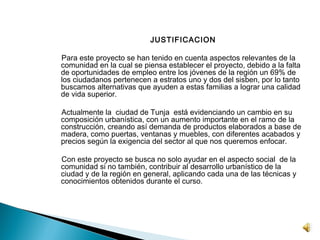 JUSTIFICACION
 
    Para este proyecto se han tenido en cuenta aspectos relevantes de la
    comunidad en la cual se piensa establecer el proyecto, debido a la falta
    de oportunidades de empleo entre los jóvenes de la región un 69% de
    los ciudadanos pertenecen a estratos uno y dos del sisben, por lo tanto
    buscamos alternativas que ayuden a estas familias a lograr una calidad
    de vida superior.
 
    Actualmente la ciudad de Tunja está evidenciando un cambio en su
    composición urbanística, con un aumento importante en el ramo de la
    construcción, creando así demanda de productos elaborados a base de
    madera, como puertas, ventanas y muebles, con diferentes acabados y
    precios según la exigencia del sector al que nos queremos enfocar.

    Con este proyecto se busca no solo ayudar en el aspecto social de la
    comunidad si no también, contribuir al desarrollo urbanístico de la
    ciudad y de la región en general, aplicando cada una de las técnicas y
    conocimientos obtenidos durante el curso.
 