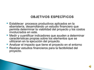 OBJETIVOS ESPECÍFICOS
 
 Establecer procesos productivos aplicados en la
  ebanistería, desarrollando un estudio financiero que
  permita determinar la viabilidad del proyecto y los costos
  involucrados en este.
 Medir y cuantificar indicadores que ayuden a determinar
  características propias sobre los elementos que se
  utilizaran en la ejecución del proyecto.
 Analizar el impacto que tiene el proyecto en el entorno
 Realizar estudios financieros para la factibilidad del
  proyecto.
 