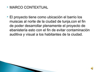    MARCO CONTEXTUAL

   El proyecto tiene como ubicación el barrio los
    muiscas al norte de la ciudad de tunja,con el fin
    de poder desarrollar plenamente el proyecto de
    ebanistería esto con el fin de evitar contaminación
    auditiva y visual a los habitantes de la ciudad.
 