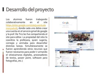 Desarrollo del proyecto
Los     alumnos       fueron   trabajando
colaborativamente         en    el     site
https://sites.google.com/site/juventuda
morysalud/, donde cada uno debio crear
una cuenta en el servicio gmail de google
y la prof. De Tics les fue compartiendo el
site para editar. La propiedad del sitio lo
coordino la profesora, quien sugería,
corregía y animaba para desarrollar
distintas tareas. Simultáneamente se
fueron aprendiendo otros recursos que
fueron necesarios para poder ir armando
el sitio(camaras digitales, procesadores
de textos, power point, software para
fotografias, etc.)
 