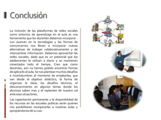 Conclusión
La inclusión de las plataformas de redes sociales
como entornos de aprendizaje en el aula es una
herramienta que los docentes debemos incorporar .
Los avances en la tecnologías y las formas de
comunicarnos nos llevan a incorporar nuevas
alternativas de trabajar colaborativamente y de
intercambiar información. Debemos aprovechar las
redes sociales, dado que es un potencial que los
adolescentes la utilizan a diario y se mantienen
conectados todo el tiempo. Creo que como
docentes, aún no hemos podido encontrar formas
de aplicarlo al aula. Se nos plantean muchos desafíos
e incertidumbres al momento de emplearlas; que
van desde el objetivo didáctico, la forma de
organizar la clase, los desafíos técnicos, el
desconocimiento en algunos temas donde los
alumnos saben mas y el replanteo de nuestro rol
ante esas situaciones.
Las capacitación permanente y la disponibilidad de
los recursos en las escuelas publicas serán quienes
nos posibilitaran incorporarlas a nuestras aulas y
apropiándonos de su uso.
 