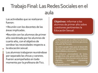 Trabajo Final: Las Redes Sociales en el
                     aula
Las actividades que se realizaron
fueron:                              Objetivos: informar a los
                                     alumnos de primer año sobre
• Reunión con los docentes de las    cuestiones pertinentes la
áreas implicadas.                    Educación Sexual.
•Reunión con los alumnos de primer
año coordinada por los alumnos de
                                      La Red Social que se utilizo fue facebook
cuarto año, con el objetivo de        para conectarnos los alumnos ejecutores
                                      y la prof. De Tics (yo).
sondear las necesidades respecto a
                                      Se utilizo google Sites para el desarrollo
la educación sexual.                  del sitio que se publicaron las actividades
                                      desarrolladas y el proyecto.
Los alumnos trabajaron reuniéndose    Se utilizaron procesadores de texto,
por separado las chicas y varones.    google drive, site, gmail, editor de fotos,
                                      se utilizaron otros reursos como camaras
Fueron acompañados en todo            digitales,      scanners,      impresoras,
momento por la profesora de Tics.     proyector.,           soportes          de
                                      almacenamientos.
 