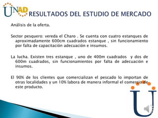 Análisis de la oferta.
Sector pesquero: vereda el Charo . Se cuenta con cuatro estanques de
aproximadamente 600cm cuadrados estanque , sin funcionamiento
por falta de capacitación adecuación e insumos.
La lucha. Existen tres estanque , uno de 400m cuadrados y dos de
600m cuadrados, sin funcionamientos por falta de adecuación e
insumos.
El 90% de los clientes que comercializan el pescado lo importan de
otras localidades y un 10% labora de manera informal el comercio de
este producto.
 